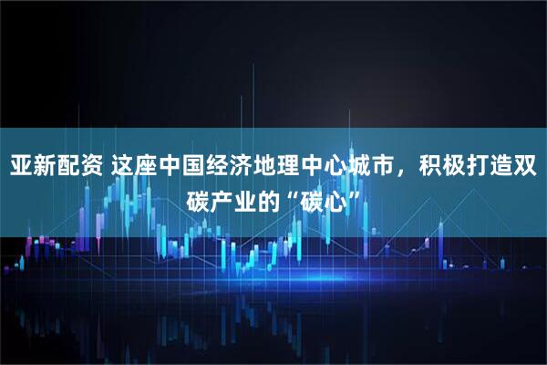 亚新配资 这座中国经济地理中心城市，积极打造双碳产业的“碳心”