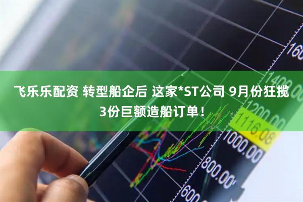 飞乐乐配资 转型船企后 这家*ST公司 9月份狂揽3份巨额造船订单！