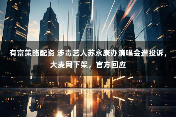 有富策略配资 涉毒艺人苏永康办演唱会遭投诉，大麦网下架，官方回应