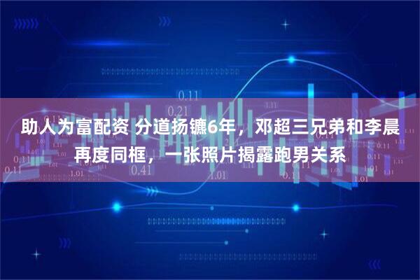 助人为富配资 分道扬镳6年，邓超三兄弟和李晨再度同框，一张照片揭露跑男关系