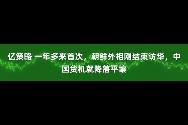 亿策略 一年多来首次，朝鲜外相刚结束访华，中国货机就降落平壤