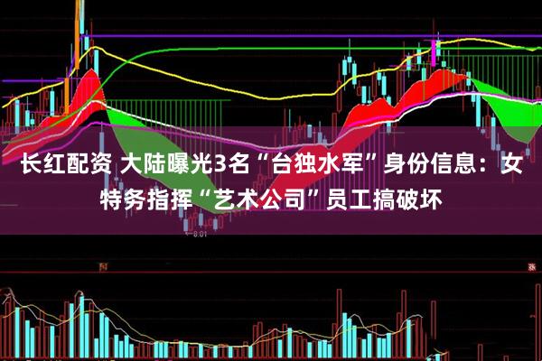 长红配资 大陆曝光3名“台独水军”身份信息：女特务指挥“艺术公司”员工搞破坏