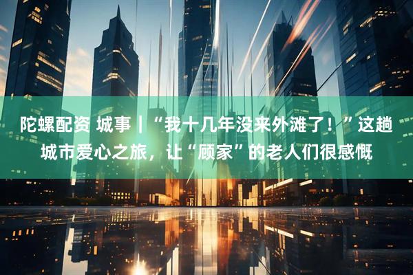 陀螺配资 城事｜“我十几年没来外滩了！”这趟城市爱心之旅，让“顾家”的老人们很感慨