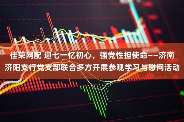 佳荣网配 迎七一忆初心，强党性担使命——济南济阳支行党支部联合多方开展参观学习与慰问活动