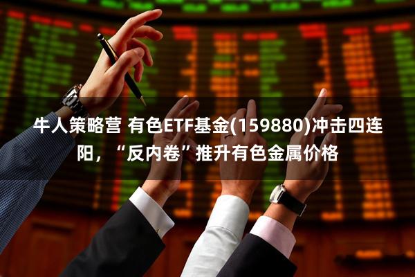 牛人策略营 有色ETF基金(159880)冲击四连阳，“反内卷”推升有色金属价格