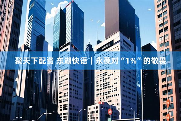 聚天下配资 东湖快语｜永葆对“1%”的敬畏