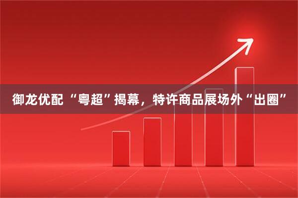 御龙优配 “粤超”揭幕，特许商品展场外“出圈”