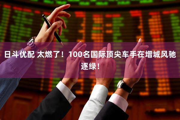 日斗优配 太燃了！100名国际顶尖车手在增城风驰逐绿！